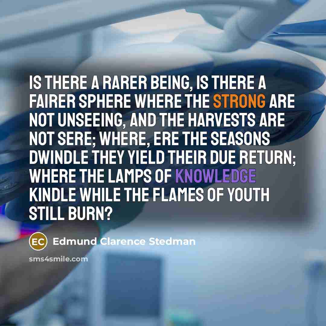 “Is there a rarer being, Is there a fairer sphere Where the strong are not unseeing, And the harvests are not sere; Where, ere the seasons dwindle They yield their due return; Where the lamps of knowledge kindle While the flames of youth still burn?” quote by Edmund Clarence Stedman