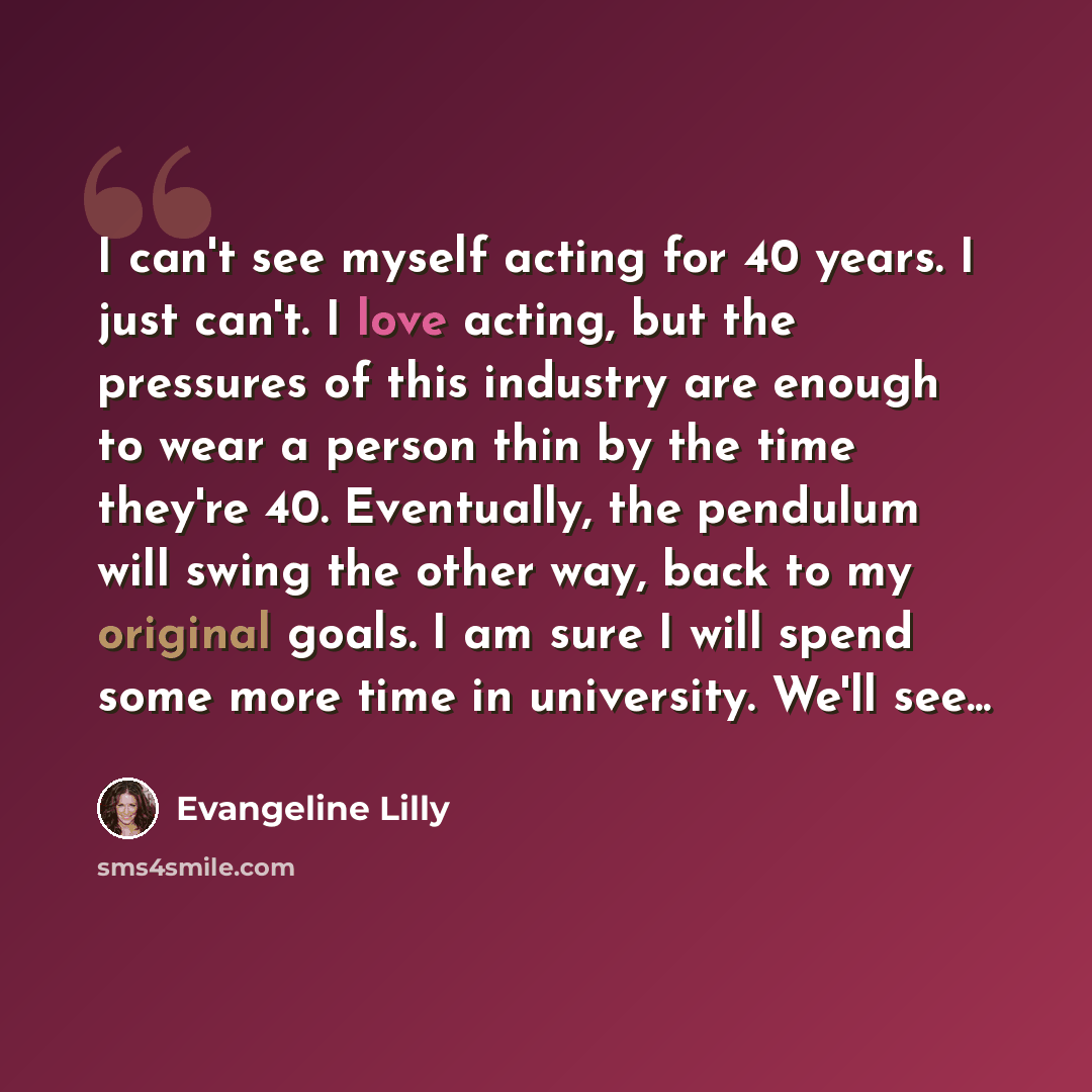 “I can't see myself acting for 40 years. I just can't. I love acting, but the pressures of this industry are enough to wear a person thin by the time they're 40. Eventually, the pendulum will swing the other way, back to my original goals. I am sure I will spend some more time in university. We'll…” quote by Evangeline Lilly