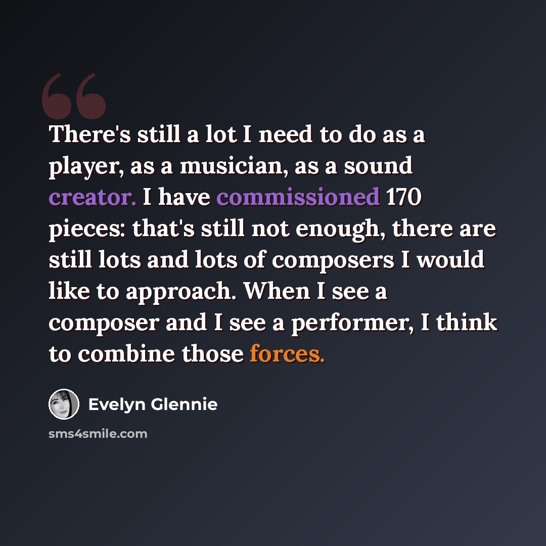 “There's still a lot I need to do as a player, as a musician, as a sound creator. I have commissioned 170 pieces: that's still not enough, there are still lots and lots of composers I would like to approach. When I see a composer and I see a performer, I think to combine those forces.” quote by Evelyn Glennie
