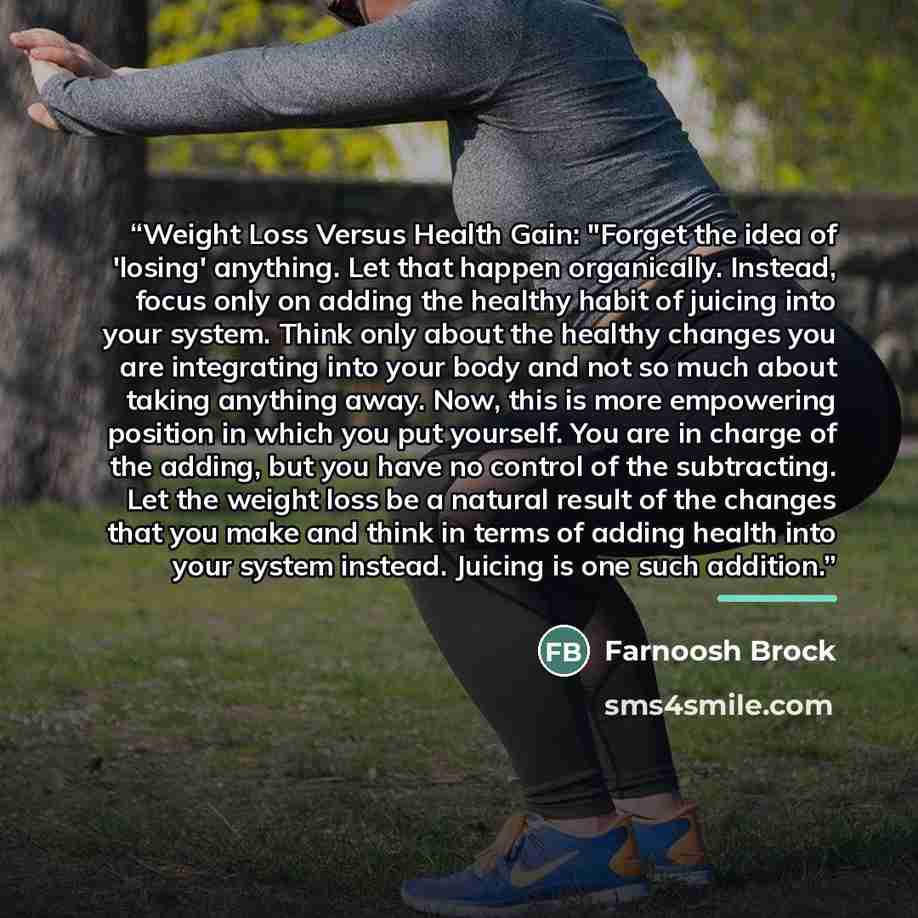 “Weight Loss Versus Health Gain: "Forget the idea of 'losing' anything. Let that happen organically. Instead, focus only on adding the healthy habit of juicing into your system. Think only about the healthy changes you are integrating into your body and not so much about taking anything away. Now…” quote by Farnoosh Brock