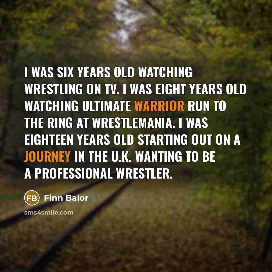 “I was six years old watching wrestling on TV. I was eight years old watching Ultimate Warrior run to the ring at WrestleMania. I was eighteen years old starting out on a journey in the U.K. wanting to be a professional wrestler.” quote by Finn Balor