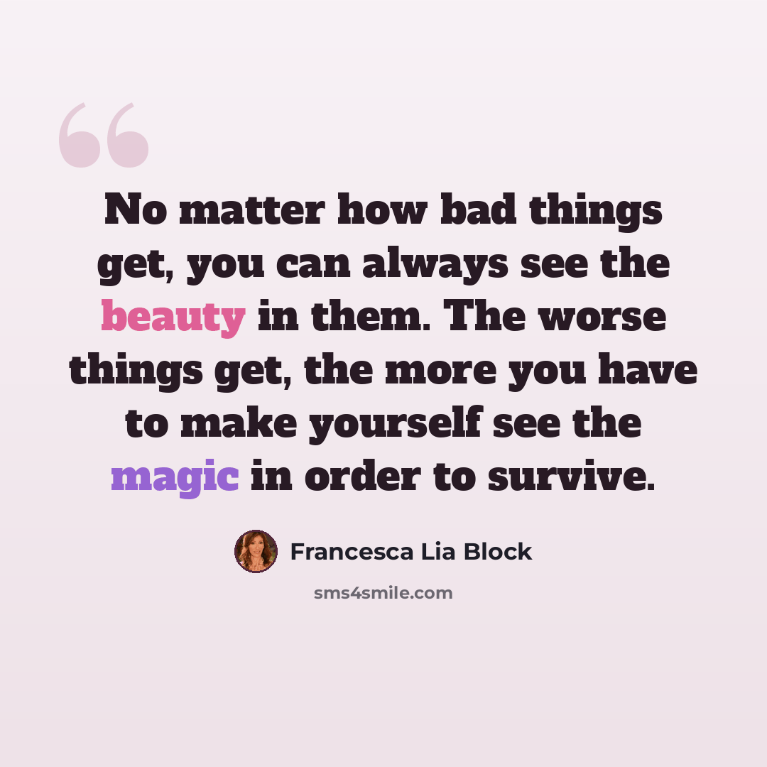 “No matter how bad things get, you can always see the beauty in them. The worse things get, the more you have to make yourself see the magic in order to survive.” quote by Francesca Lia Block