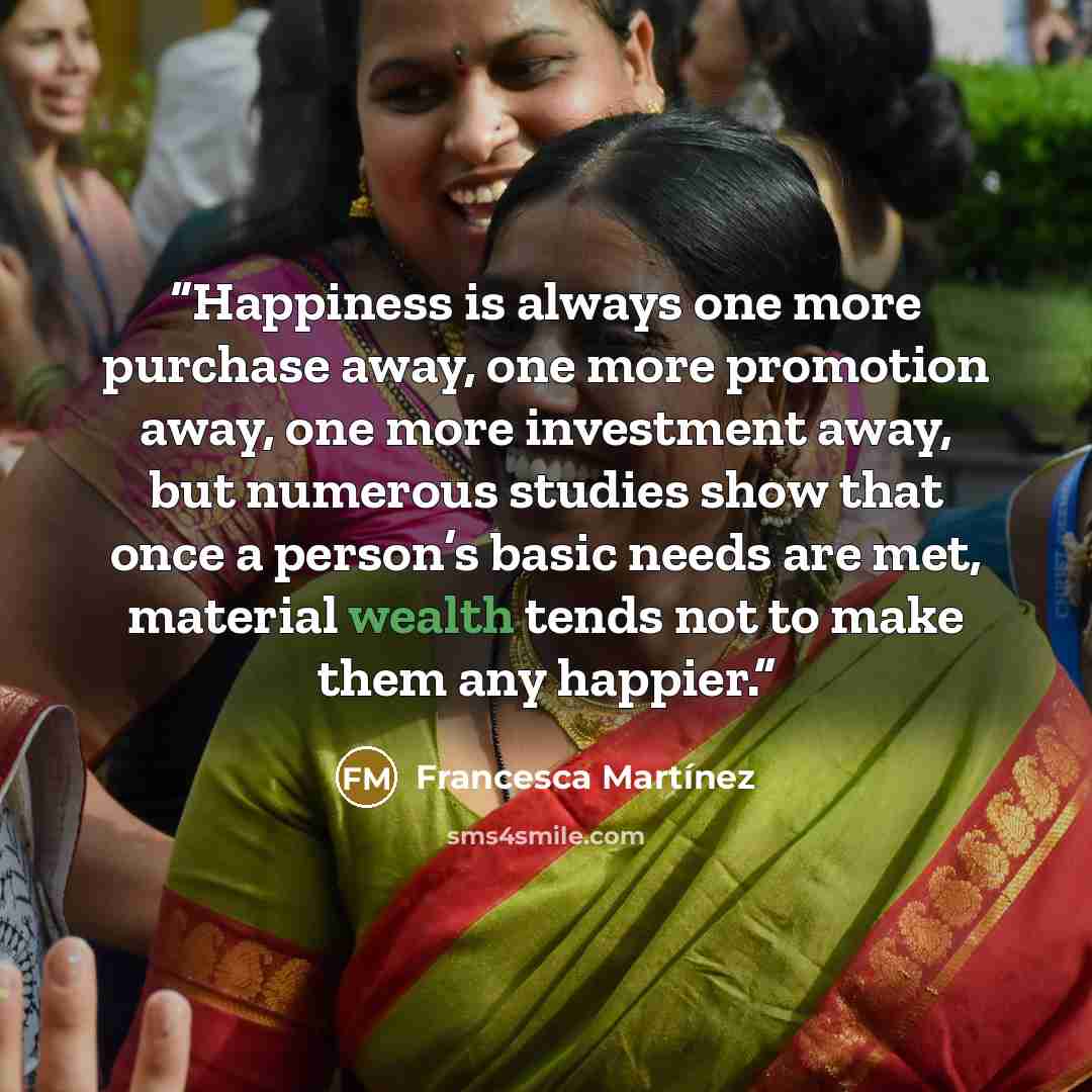 “Happiness is always one more purchase away, one more promotion away, one more investment away, but numerous studies show that once a person’s basic needs are met, material wealth tends not to make them any happier.” quote by Francesca Martínez