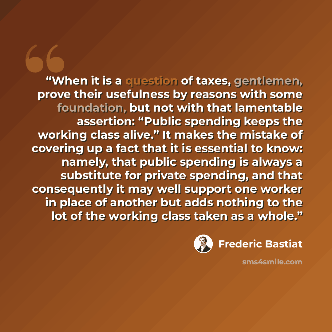 “When it is a question of taxes, gentlemen, prove their usefulness by reasons with some foundation, but not with that lamentable assertion: “Public spending keeps the working class alive.” It makes the mistake of covering up a fact that it is essential to know: namely, that public spending is…” quote by Frédéric Bastiat
