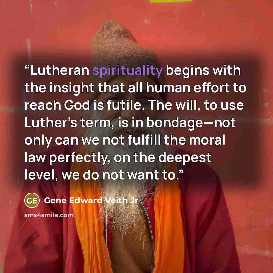 “Lutheran spirituality begins with the insight that all human effort to reach God is futile. The will, to use Luther’s term, is in bondage—not only can we not fulfill the moral law perfectly, on the deepest level, we do not want to.” quote by Gene Edward Veith Jr