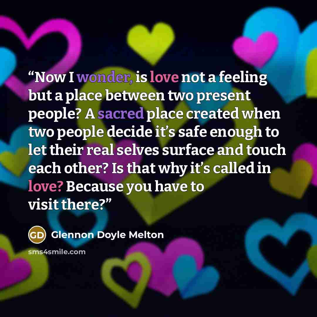 “Now I wonder, is love not a feeling but a place between two present people? A sacred place created when two people decide it’s safe enough to let their real selves surface and touch each other? Is that why it’s called in love? Because you have to visit there?” quote by Glennon Doyle Melton