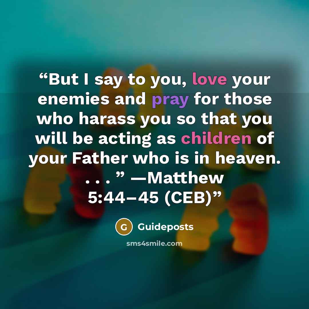 “But I say to you, love your enemies and pray for those who harass you so that you will be acting as children of your Father who is in heaven. . . . ” —Matthew 5:44–45 (CEB)” quote by Guideposts