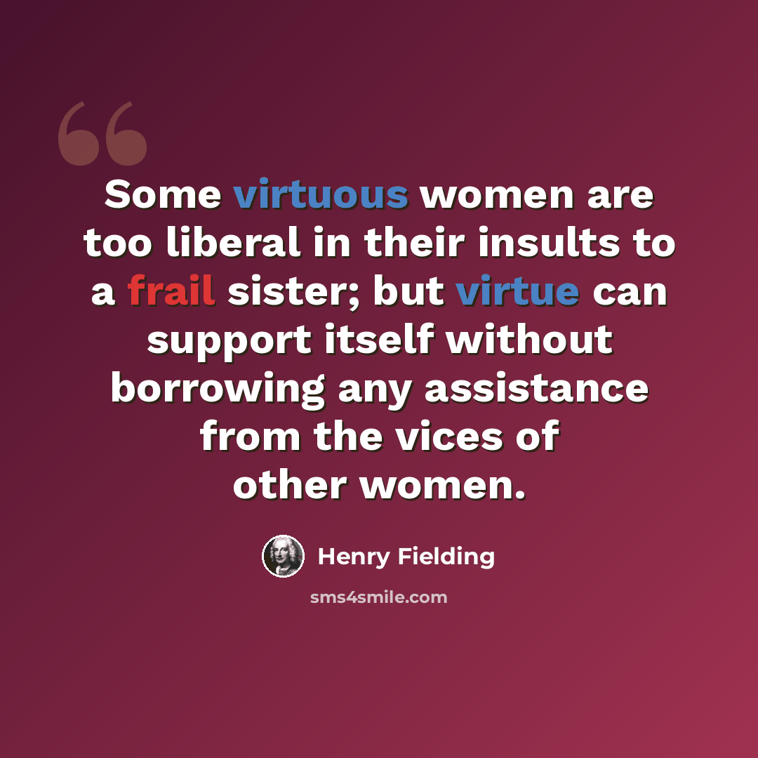“Some virtuous women are too liberal in their insults to a frail sister; but virtue can support itself without borrowing any assistance from the vices of other women.” quote by Henry Fielding