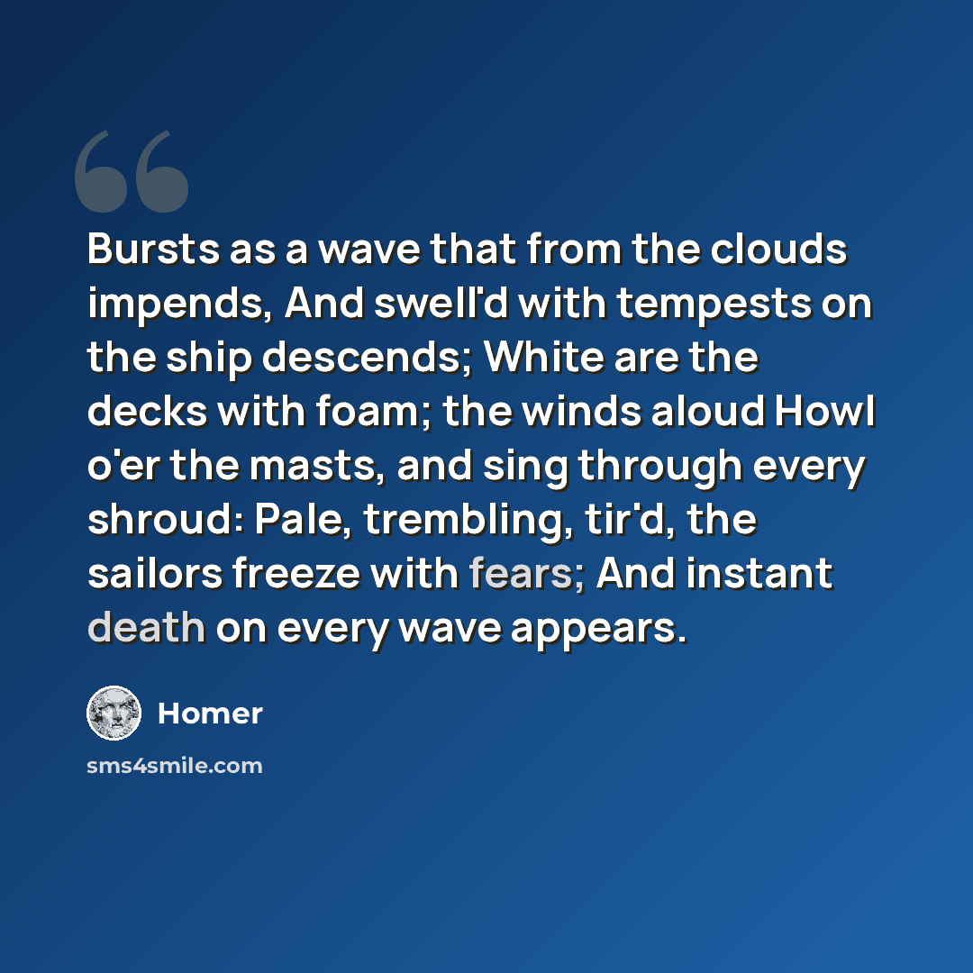 “Bursts as a wave that from the clouds impends, And swell'd with tempests on the ship descends; White are the decks with foam; the winds aloud Howl o'er the masts, and sing through every shroud: Pale, trembling, tir'd, the sailors freeze with fears; And instant death on every wave appears.” quote by Homer