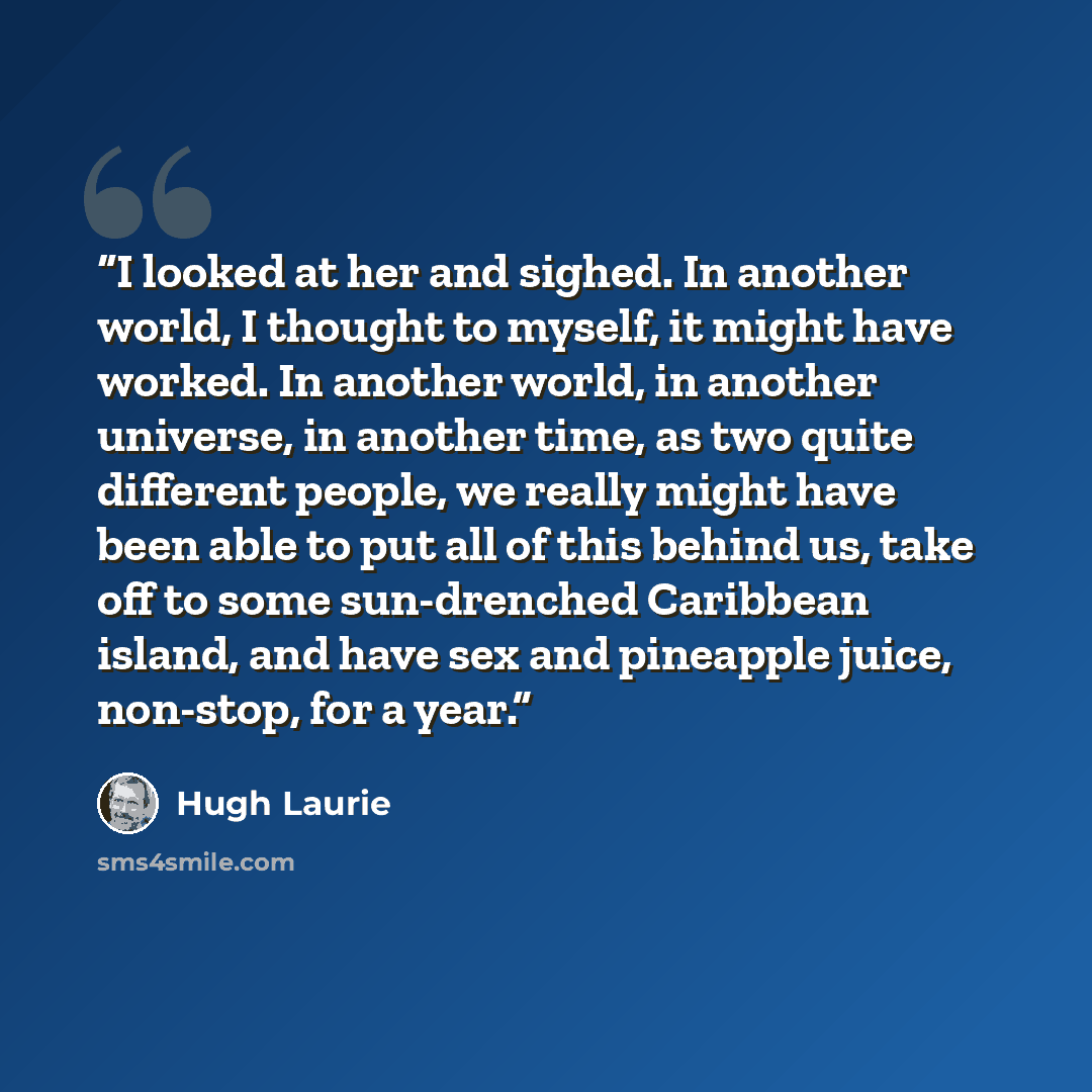 “I looked at her and sighed. In another world, I thought to myself, it might have worked. In another world, in another universe, in another time, as two quite different people, we really might have been able to put all of this behind us, take off to some sun-drenched Caribbean island, and have sex…” quote by Hugh Laurie