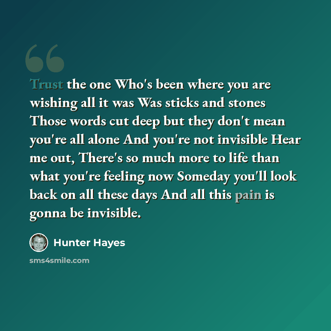 “Trust the one Who's been where you are wishing all it was Was sticks and stones Those words cut deep but they don't mean you're all alone And you're not invisible Hear me out, There's so much more to life than what you're feeling now Someday you'll look back on all these days And all this pain is…” quote by Hunter Hayes