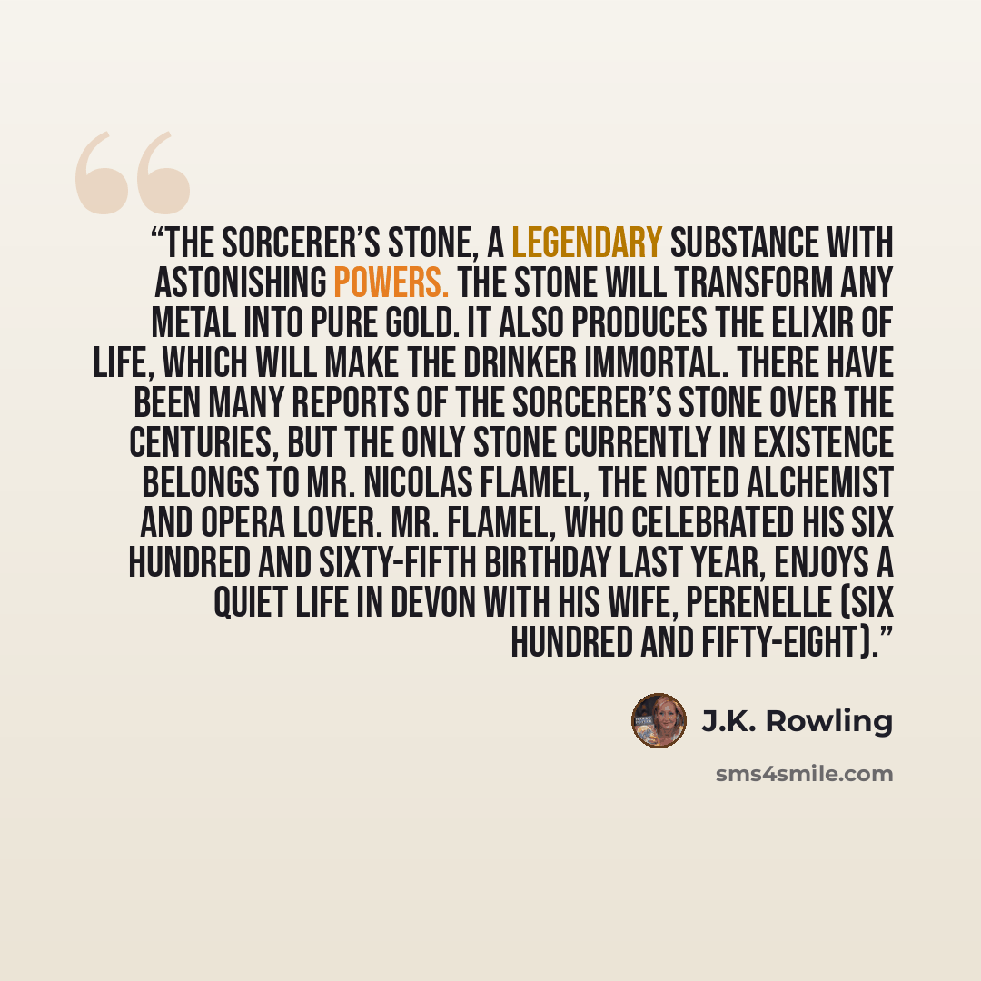 “the Sorcerer’s Stone, a legendary substance with astonishing powers. The Stone will transform any metal into pure gold. It also produces the Elixir of Life, which will make the drinker immortal. There have been many reports of the Sorcerer’s Stone over the centuries, but the only Stone currently…” quote by J.K. Rowling