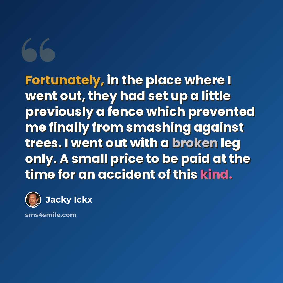 “Fortunately, in the place where I went out, they had set up a little previously a fence which prevented me finally from smashing against trees. I went out with a broken leg only. A small price to be paid at the time for an accident of this kind.” quote by Jacky Ickx