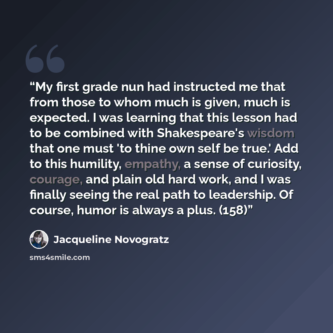 “My first grade nun had instructed me that from those to whom much is given, much is expected. I was learning that this lesson had to be combined with Shakespeare's wisdom that one must 'to thine own self be true.' Add to this humility, empathy, a sense of curiosity, courage, and plain old hard…” quote by Jacqueline Novogratz