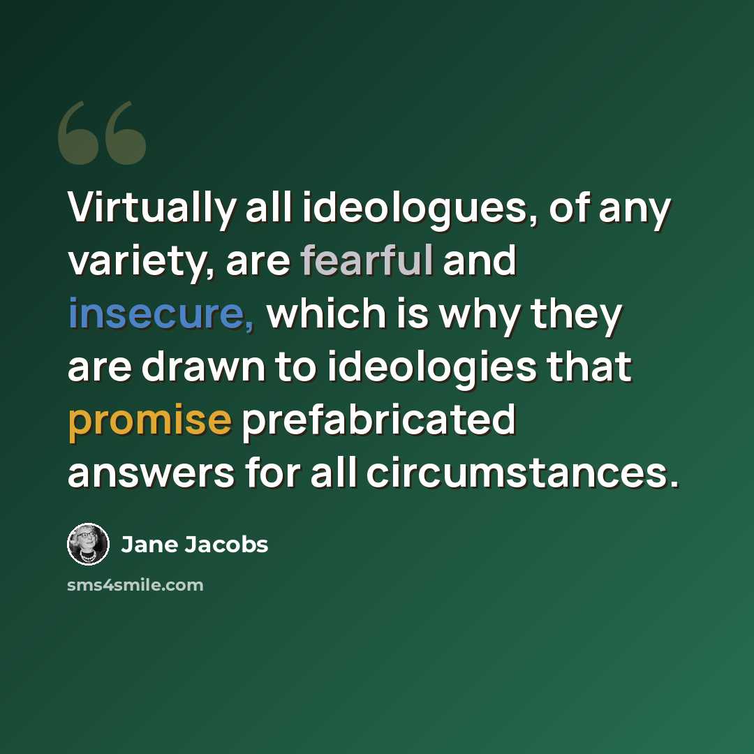 “Virtually all ideologues, of any variety, are fearful and insecure, which is why they are drawn to ideologies that promise prefabricated answers for all circumstances.” quote by Jane Jacobs
