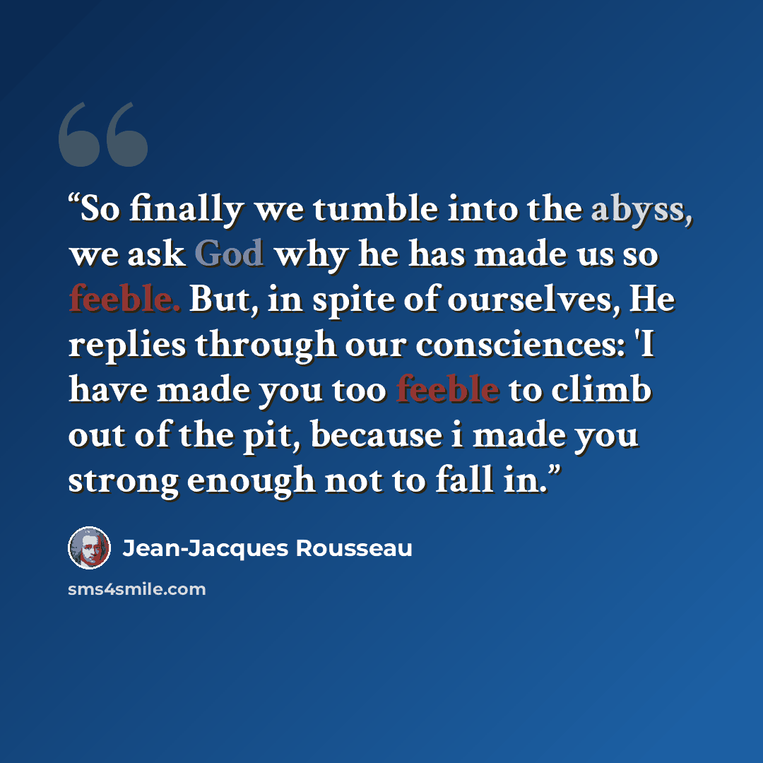 “So finally we tumble into the abyss, we ask God why he has made us so feeble. But, in spite of ourselves, He replies through our consciences: 'I have made you too feeble to climb out of the pit, because i made you strong enough not to fall in.” quote by Jean-Jacques Rousseau