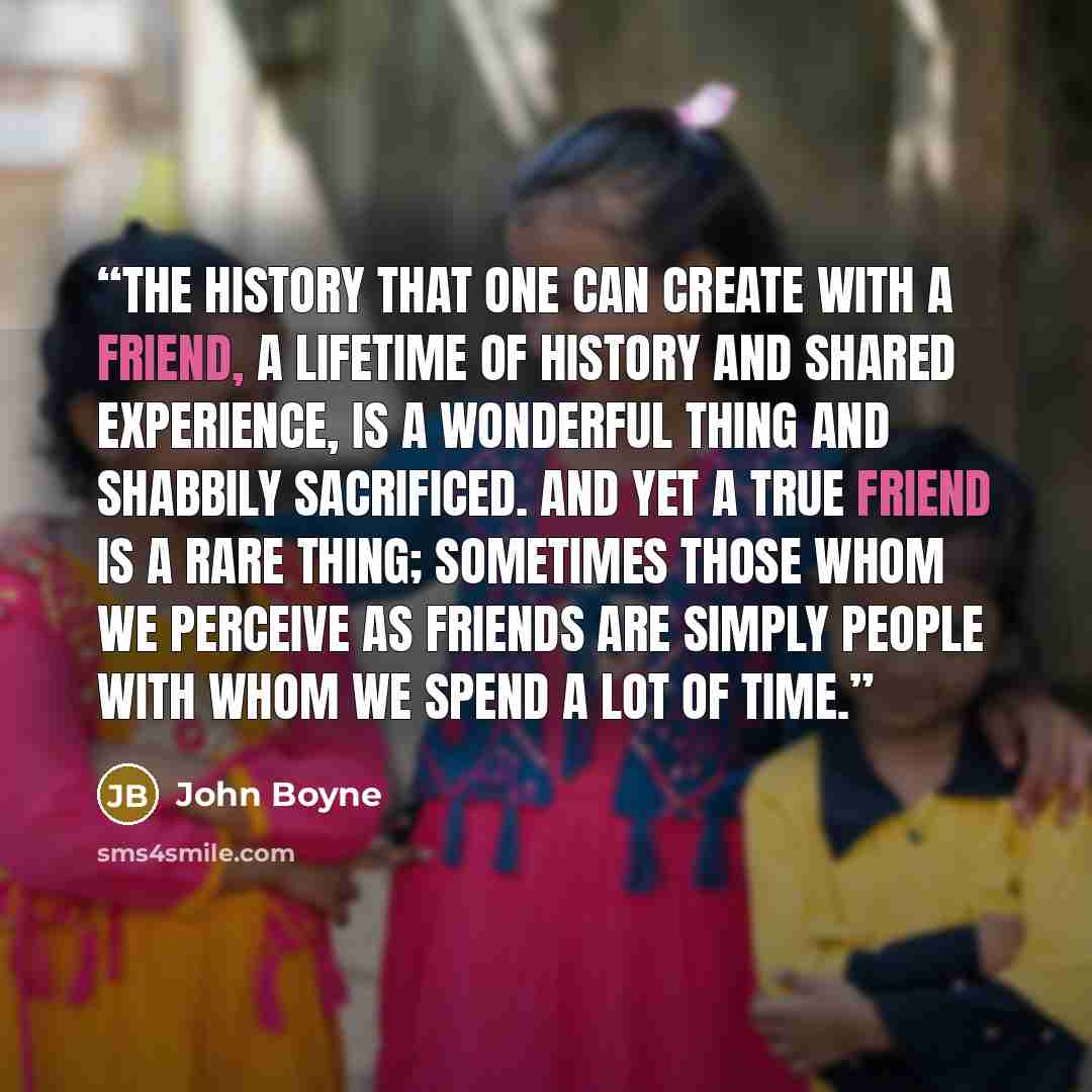 “The history that one can create with a friend, a lifetime of history and shared experience, is a wonderful thing and shabbily sacrificed. And yet a true friend is a rare thing; sometimes those whom we perceive as friends are simply people with whom we spend a lot of time.” quote by John Boyne