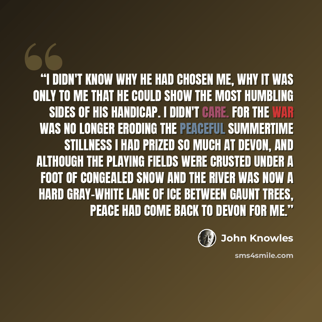 “I didn't know why he had chosen me, why it was only to me that he could show the most humbling sides of his handicap. I didn't care. For the war was no longer eroding the peaceful summertime stillness I had prized so much at Devon, and although the playing fields were crusted under a foot of…” quote by John Knowles