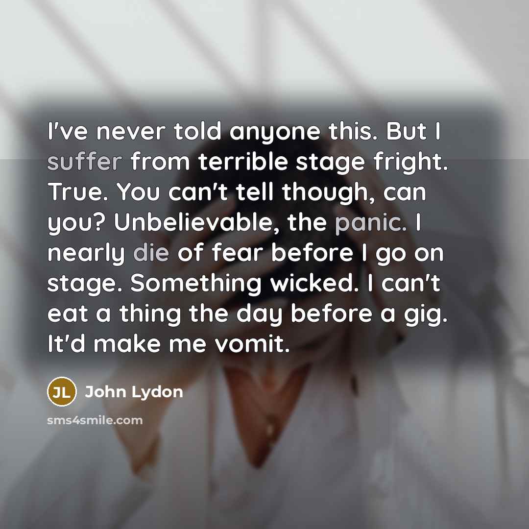 “I've never told anyone this. But I suffer from terrible stage fright. True. You can't tell though, can you? Unbelievable, the panic. I nearly die of fear before I go on stage. Something wicked. I can't eat a thing the day before a gig. It'd make me vomit.” quote by John Lydon
