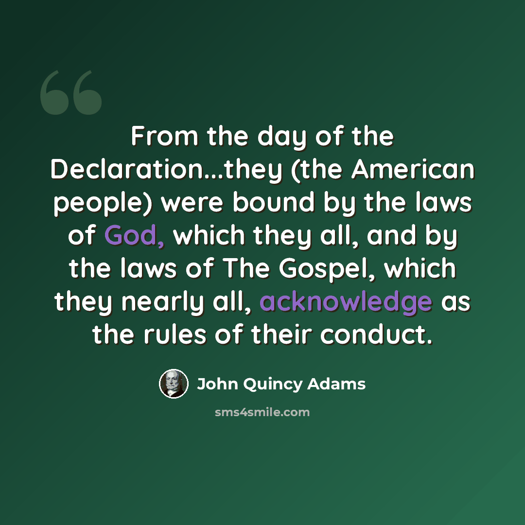 “From the day of the Declaration...they (the American people) were bound by the laws of God, which they all, and by the laws of The Gospel, which they nearly all, acknowledge as the rules of their conduct.” quote by John Quincy Adams