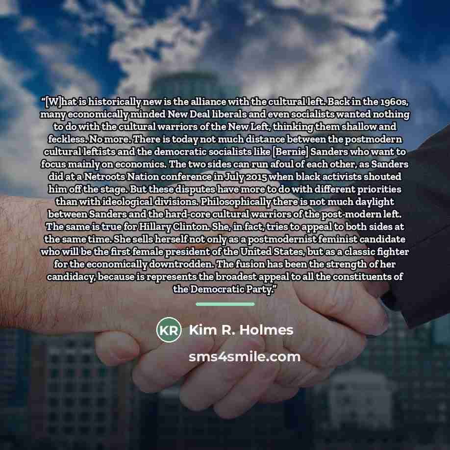 “[W]hat is historically new is the alliance with the cultural left. Back in the 1960s, many economically minded New Deal liberals and even socialists wanted nothing to do with the cultural warriors of the New Left, thinking them shallow and feckless. No more. There is today not much distance…” quote by Kim R. Holmes