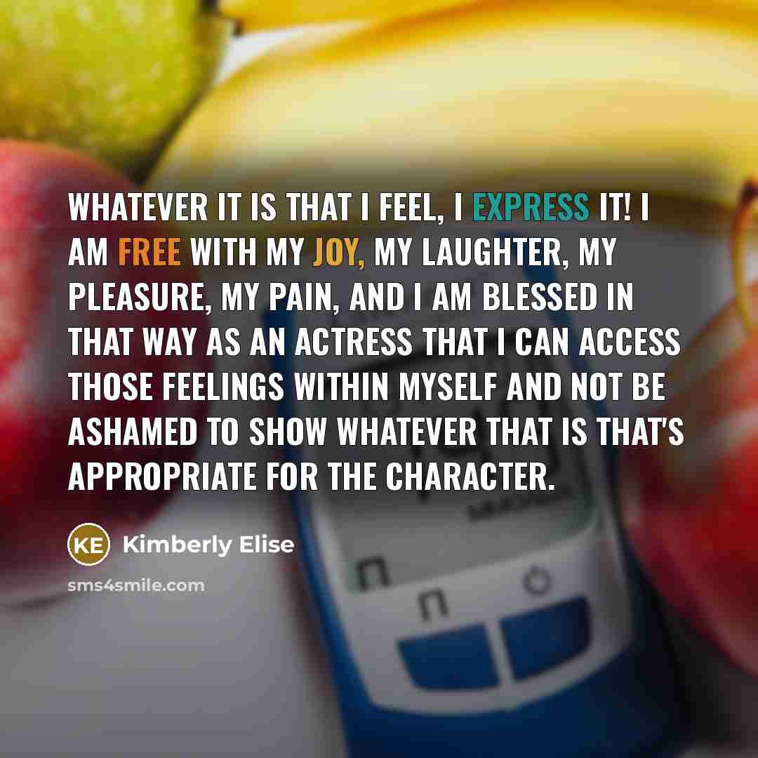 “Whatever it is that I feel, I express it! I am free with my joy, my laughter, my pleasure, my pain, and I am blessed in that way as an actress that I can access those feelings within myself and not be ashamed to show whatever that is that's appropriate for the character.” quote by Kimberly Elise
