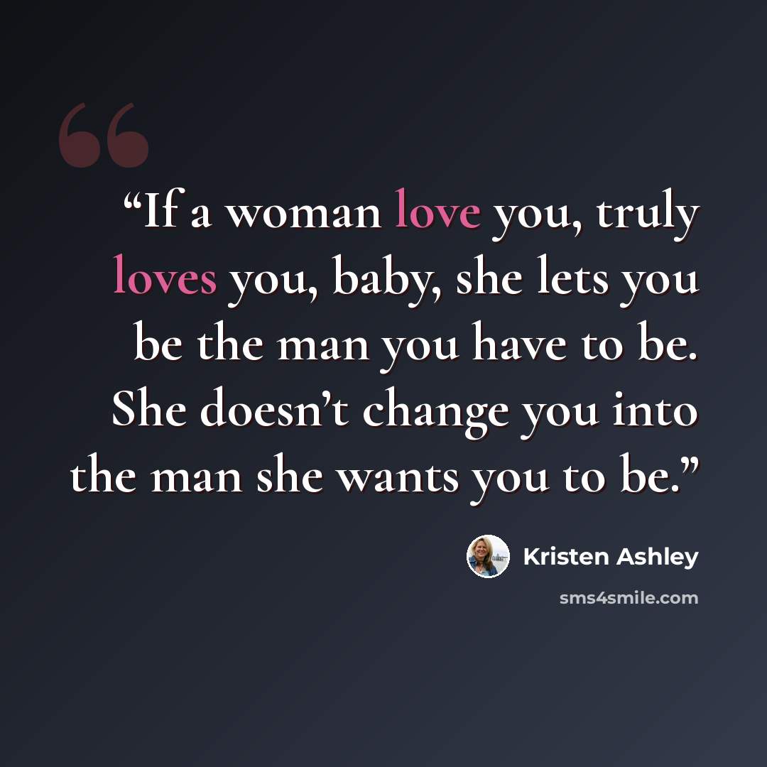 “If a woman love you, truly loves you, baby, she lets you be the man you have to be. She doesn’t change you into the man she wants you to be.” quote by Kristen Ashley