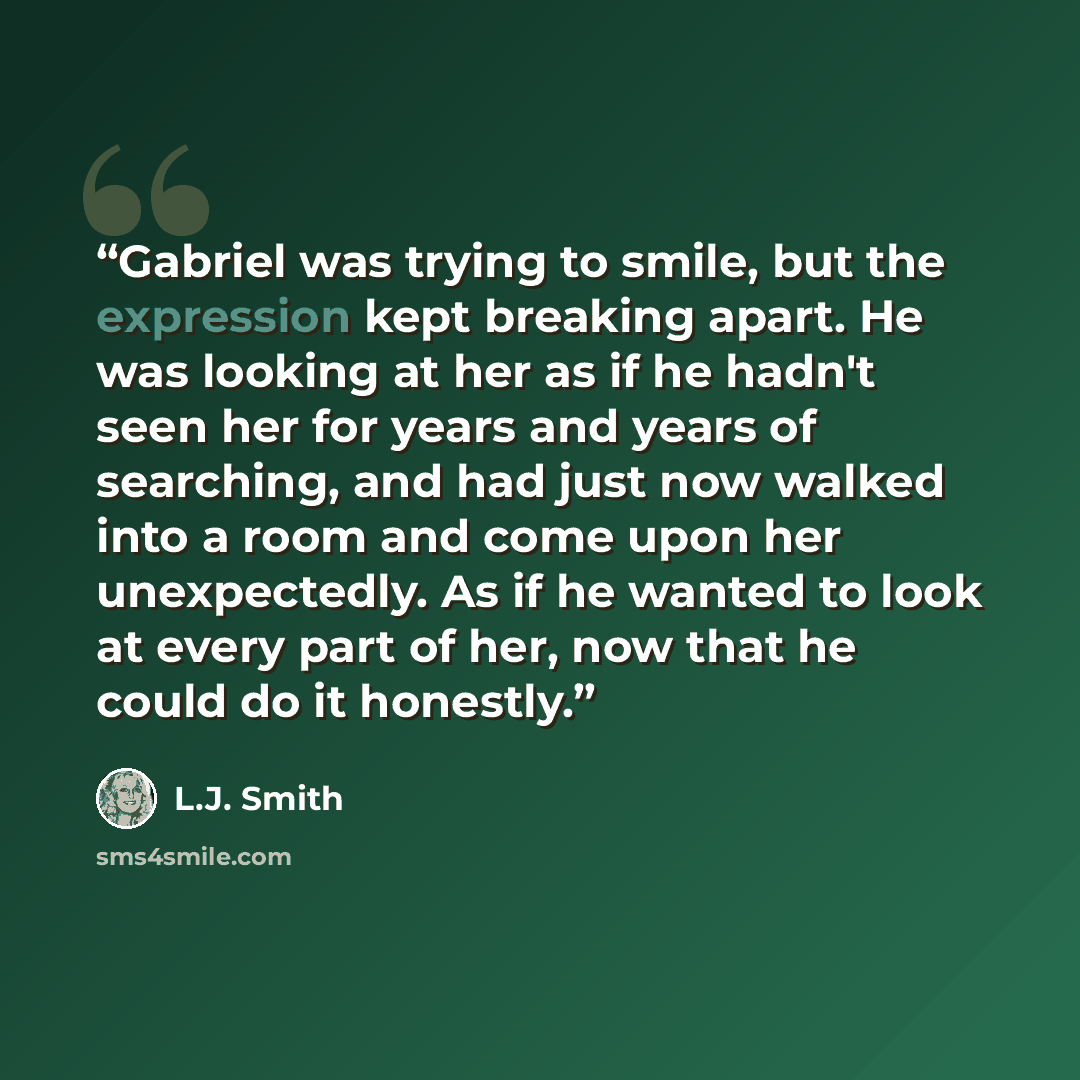 “Gabriel was trying to smile, but the expression kept breaking apart. He was looking at her as if he hadn't seen her for years and years of searching, and had just now walked into a room and come upon her unexpectedly. As if he wanted to look at every part of her, now that he could do it honestly.” quote by L.J. Smith