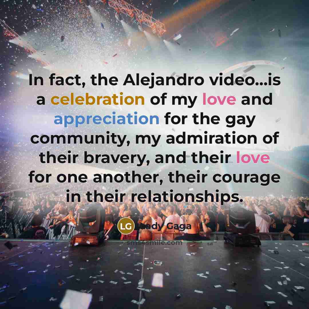 “In fact, the Alejandro video...is a celebration of my love and appreciation for the gay community, my admiration of their bravery, and their love for one another, their courage in their relationships.” quote by Lady Gaga