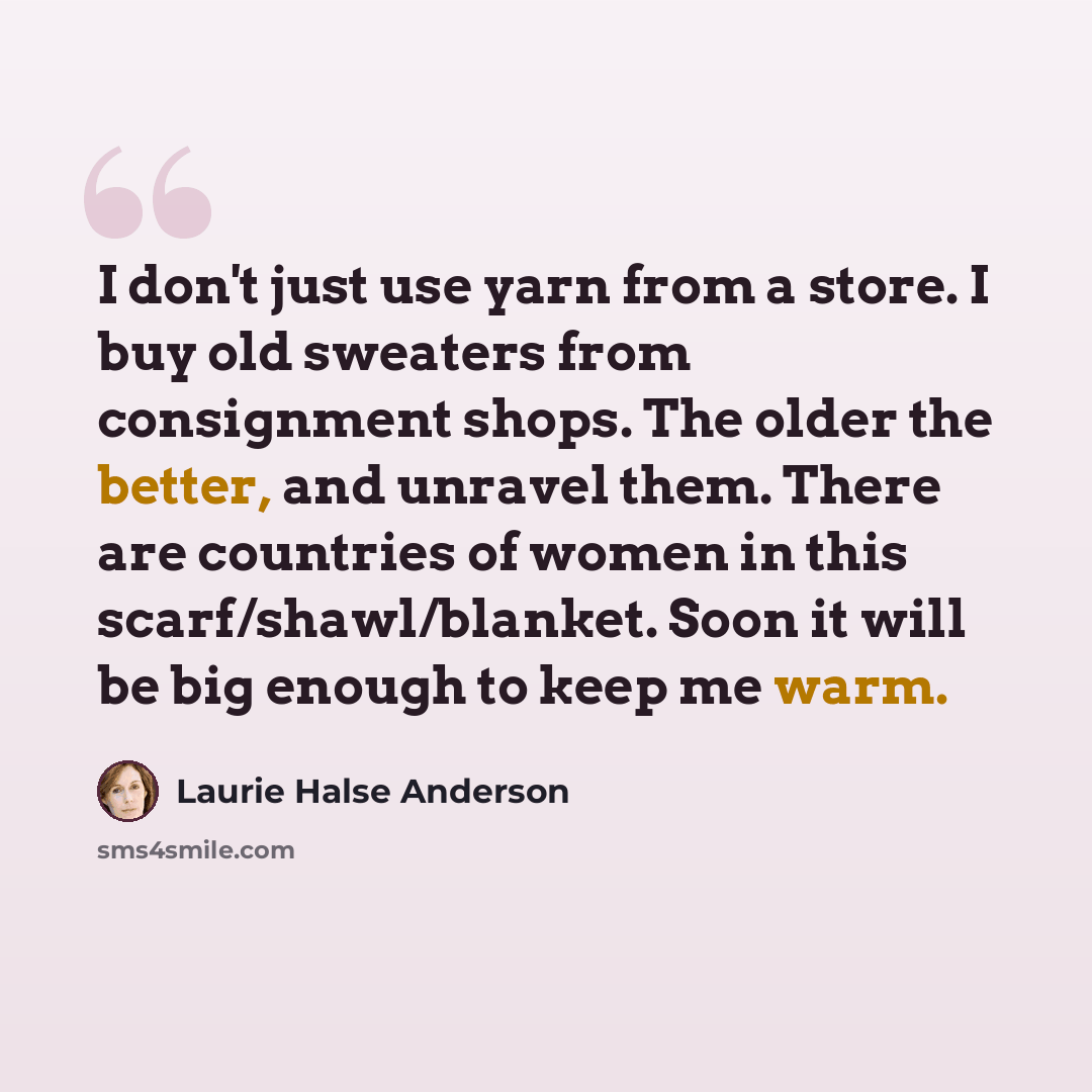 “I don't just use yarn from a store. I buy old sweaters from consignment shops. The older the better, and unravel them. There are countries of women in this scarf/shawl/blanket. Soon it will be big enough to keep me warm.” quote by Laurie Halse Anderson