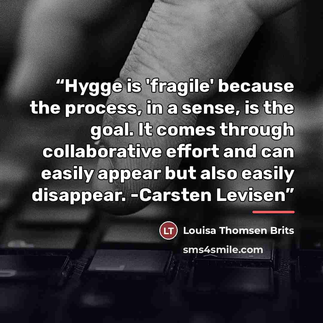 “Hygge is 'fragile' because the process, in a sense, is the goal. It comes through collaborative effort and can easily appear but also easily disappear. -Carsten Levisen” quote by Louisa Thomsen Brits