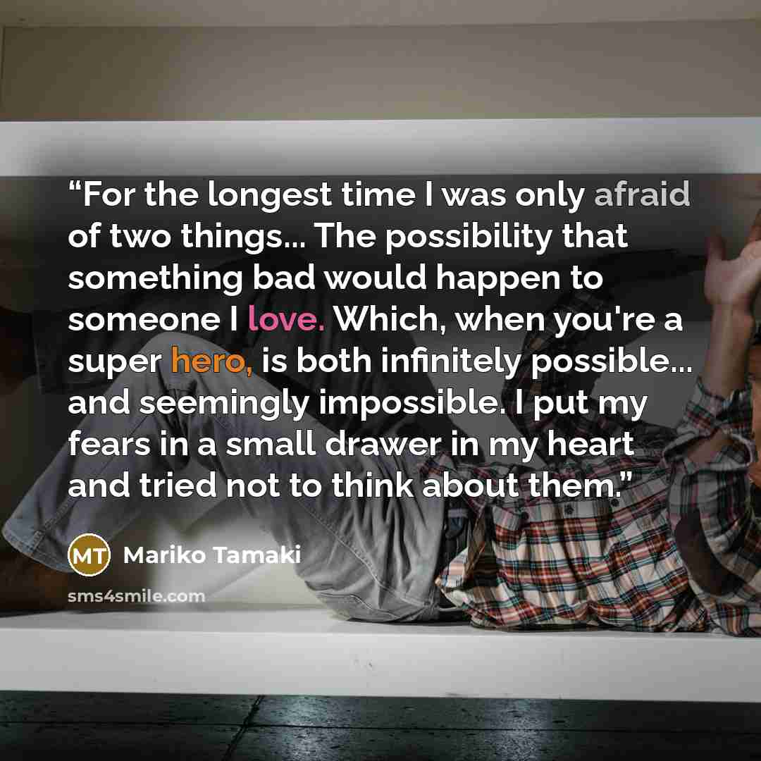 “For the longest time I was only afraid of two things... The possibility that something bad would happen to someone I love. Which, when you're a super hero, is both infinitely possible... and seemingly impossible. I put my fears in a small drawer in my heart and tried not to think about them.” quote by Mariko Tamaki