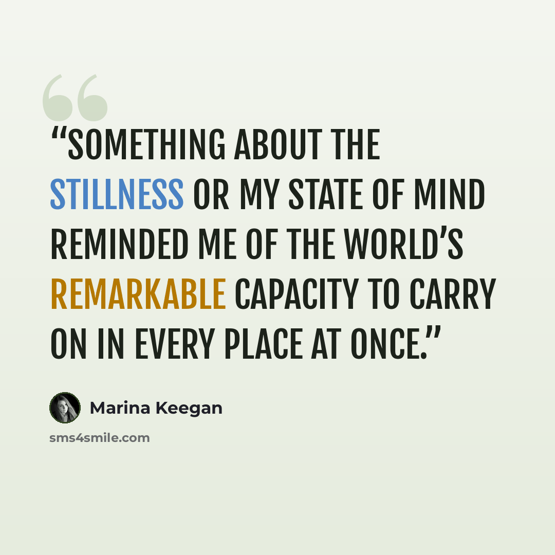 “something about the stillness or my state of mind reminded me of the world’s remarkable capacity to carry on in every place at once.” quote by Marina Keegan