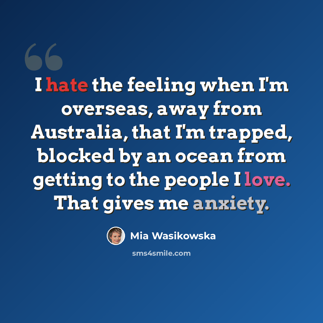 “I hate the feeling when I'm overseas, away from Australia, that I'm trapped, blocked by an ocean from getting to the people I love. That gives me anxiety.” quote by Mia Wasikowska