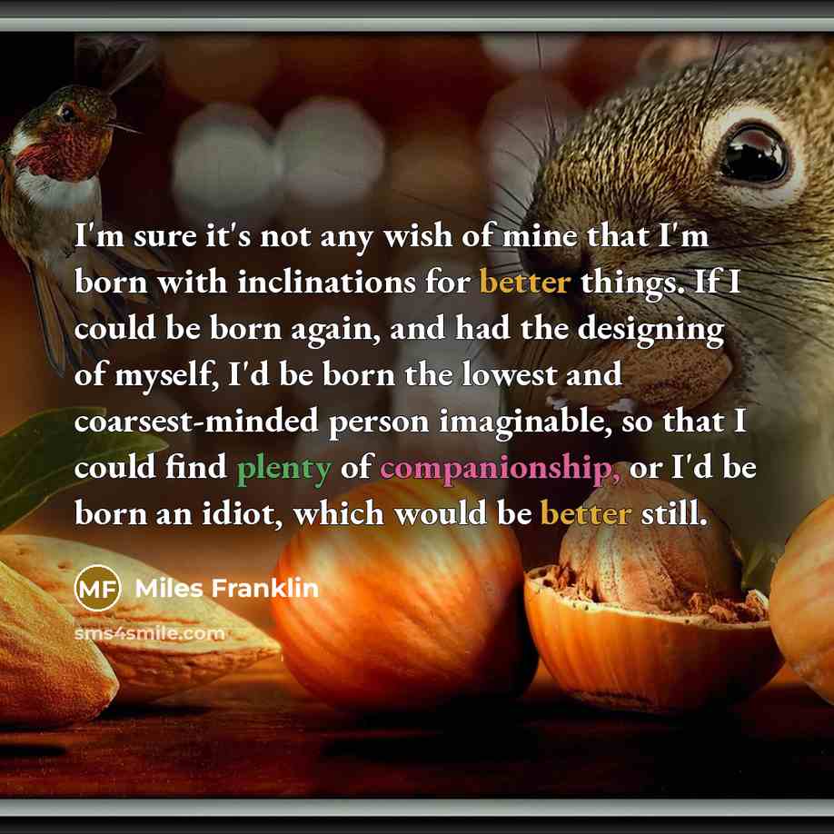 “I'm sure it's not any wish of mine that I'm born with inclinations for better things. If I could be born again, and had the designing of myself, I'd be born the lowest and coarsest-minded person imaginable, so that I could find plenty of companionship, or I'd be born an idiot, which would be…” quote by Miles Franklin