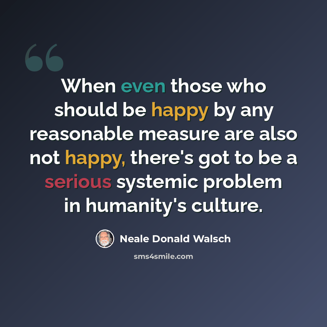 “When even those who should be happy by any reasonable measure are also not happy, there's got to be a serious systemic problem in humanity's culture.” quote by Neale Donald Walsch