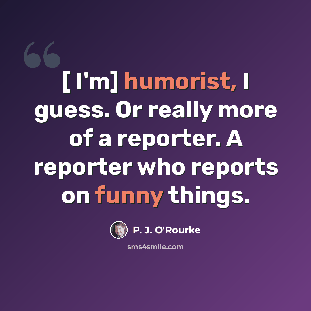 “[ I'm] humorist, I guess. Or really more of a reporter. A reporter who reports on funny things.” quote by P. J. O'Rourke