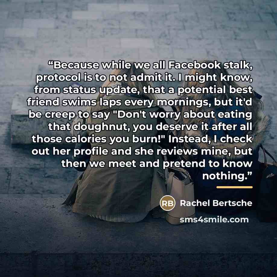 “Because while we all Facebook stalk, protocol is to not admit it. I might know, from status update, that a potential best friend swims laps every mornings, but it'd be creep to say "Don't worry about eating that doughnut, you deserve it after all those calories you burn!" Instead, I check out her…” quote by Rachel Bertsche