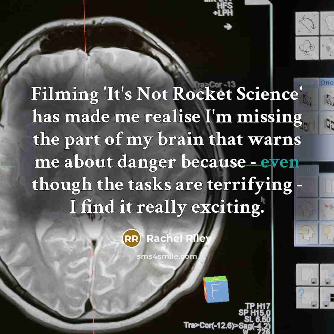 “Filming 'It's Not Rocket Science' has made me realise I'm missing the part of my brain that warns me about danger because - even though the tasks are terrifying - I find it really exciting.” quote by Rachel Riley