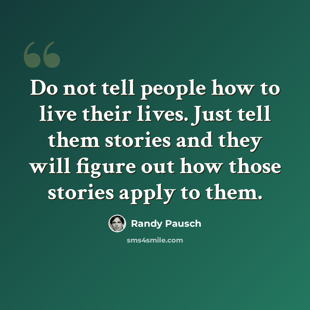“Do not tell people how to live their lives. Just tell them stories and they will figure out how those stories apply to them.” quote by Randy Pausch