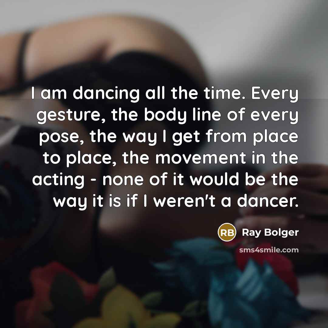 “I am dancing all the time. Every gesture, the body line of every pose, the way I get from place to place, the movement in the acting - none of it would be the way it is if I weren't a dancer.” quote by Ray Bolger