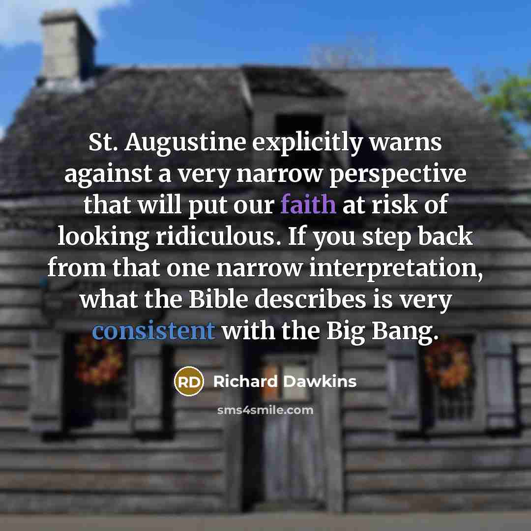“St. Augustine explicitly warns against a very narrow perspective that will put our faith at risk of looking ridiculous. If you step back from that one narrow interpretation, what the Bible describes is very consistent with the Big Bang.” quote by Richard Dawkins