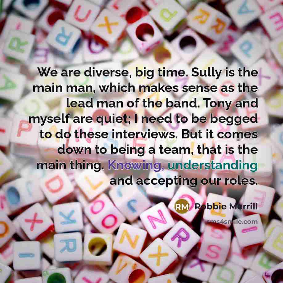 “We are diverse, big time. Sully is the main man, which makes sense as the lead man of the band. Tony and myself are quiet; I need to be begged to do these interviews. But it comes down to being a team, that is the main thing. Knowing, understanding and accepting our roles.” quote by Robbie Merrill