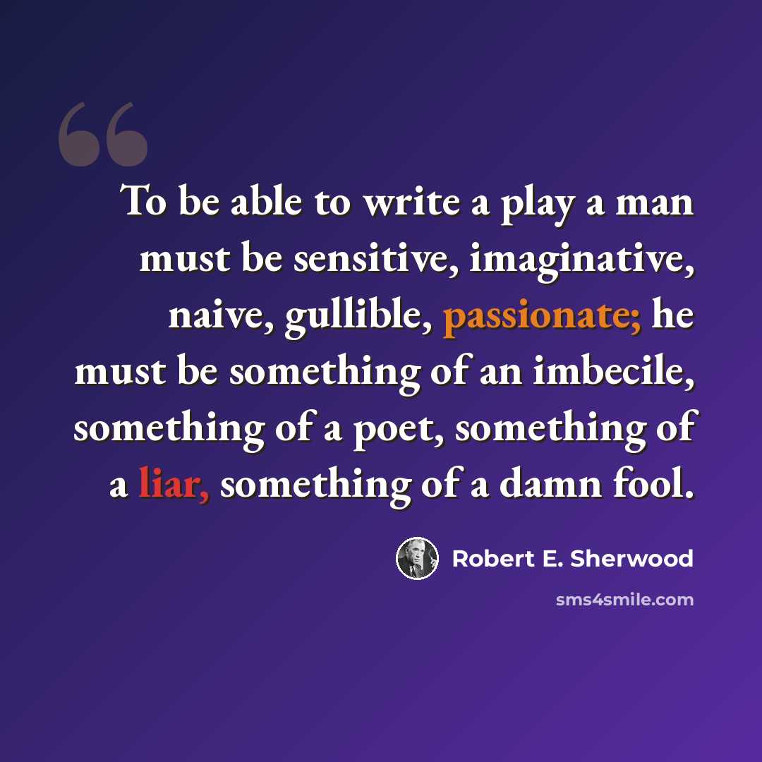 “To be able to write a play a man must be sensitive, imaginative, naive, gullible, passionate; he must be something of an imbecile, something of a poet, something of a liar, something of a damn fool.” quote by Robert E. Sherwood
