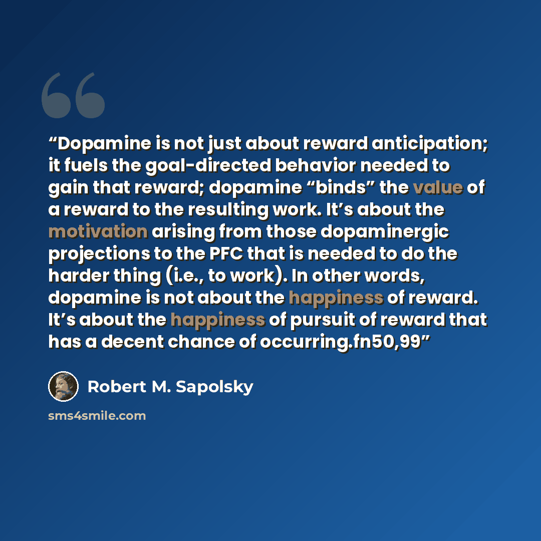 “Dopamine is not just about reward anticipation; it fuels the goal-directed behavior needed to gain that reward; dopamine “binds” the value of a reward to the resulting work. It’s about the motivation arising from those dopaminergic projections to the PFC that is needed to do the harder thing…” quote by Robert M. Sapolsky