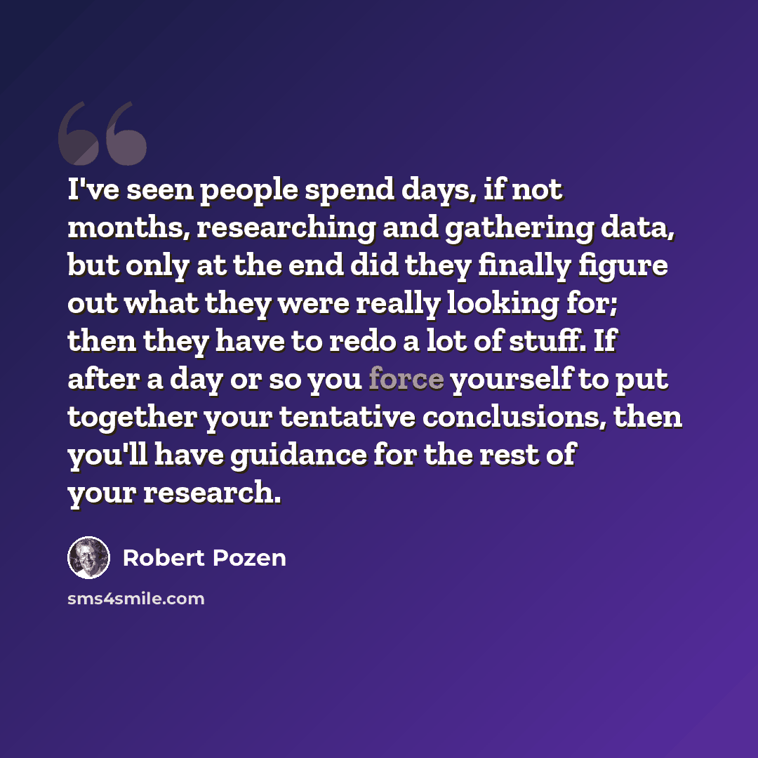 “I've seen people spend days, if not months, researching and gathering data, but only at the end did they finally figure out what they were really looking for; then they have to redo a lot of stuff. If after a day or so you force yourself to put together your tentative conclusions, then you'll have…” quote by Robert Pozen