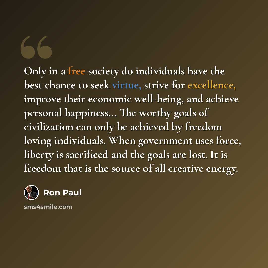 “Only in a free society do individuals have the best chance to seek virtue, strive for excellence, improve their economic well-being, and achieve personal happiness... The worthy goals of civilization can only be achieved by freedom loving individuals. When government uses force, liberty is…” quote by Ron Paul