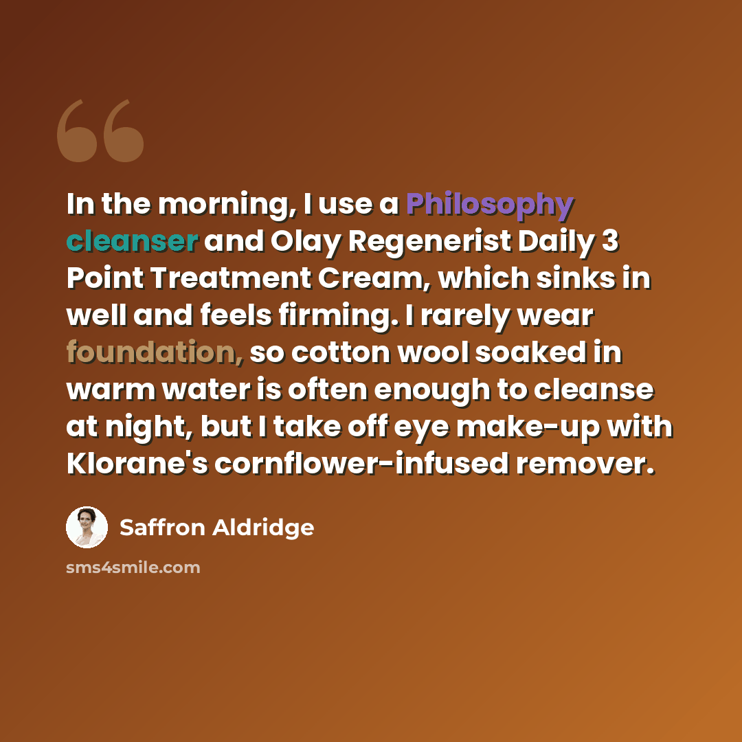 “In the morning, I use a Philosophy cleanser and Olay Regenerist Daily 3 Point Treatment Cream, which sinks in well and feels firming. I rarely wear foundation, so cotton wool soaked in warm water is often enough to cleanse at night, but I take off eye make-up with Klorane's cornflower-infused…” quote by Saffron Aldridge