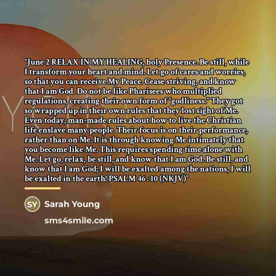 “June 2 RELAX IN MY HEALING, holy Presence. Be still, while I transform your heart and mind. Let go of cares and worries, so that you can receive My Peace. Cease striving, and know that I am God. Do not be like Pharisees who multiplied regulations, creating their own form of “godliness.” They got…” quote by Sarah Young