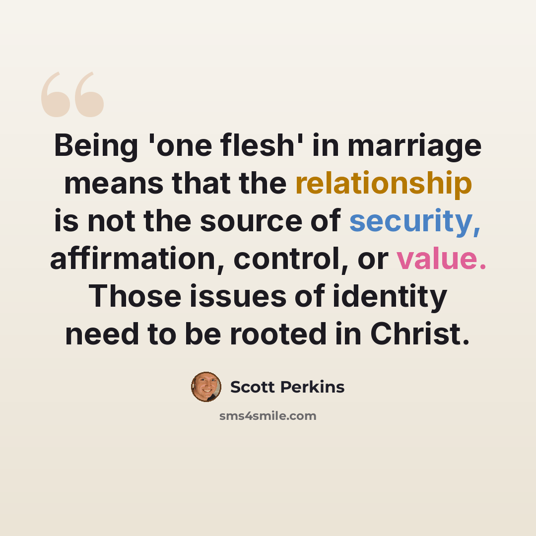 “Being 'one flesh' in marriage means that the relationship is not the source of security, affirmation, control, or value. Those issues of identity need to be rooted in Christ.” quote by Scott Perkins